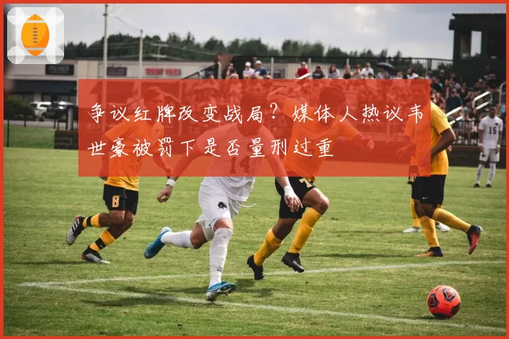 争议红牌改变战局？媒体人热议韦世豪被罚下是否量刑过重
