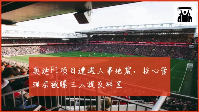 奥迪F1项目遭遇人事地震,核心管理层被曝三人提交辞呈