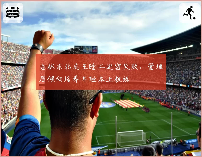 吉林东北虎王晗二进宫失败，管理层倾向培养年轻本土教练
